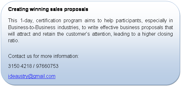 Rounded Rectangle: Creating winning sales proposals
This 1-day, certification program aims to help participants, especially in Business-to-Business industries, to write effective business proposals that will attract and retain the customers attention, leading to a higher closing ratio.

Contact us for more information:
+65 3150 4218 / 97660753
ideaustry@gmail.com