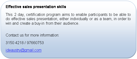 Rounded Rectangle: Effective sales presentation skills
This 2 day, certification program aims to enable participants to be able to do effective sales presentation, either individually or as a team, in order to win and create a buy-in from their audience.

Contact us for more information:
+65 3150 4218 / 97660753
ideaustry@gmail.com